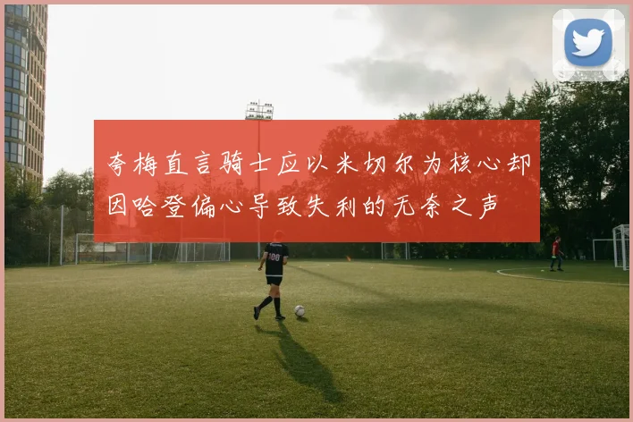 夸梅直言骑士应以米切尔为核心却因哈登偏心导致失利的无奈之声