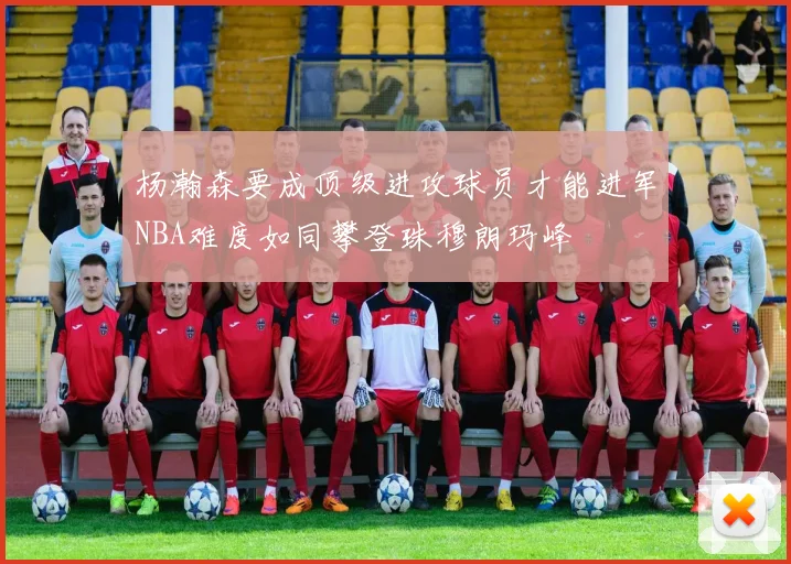杨瀚森要成顶级进攻球员才能进军NBA难度如同攀登珠穆朗玛峰