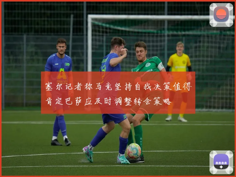 塞尔记者称马竞坚持自我决策值得肯定巴萨应及时调整转会策略