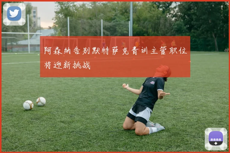 阿森纳告别默特萨克青训主管职位将迎新挑战