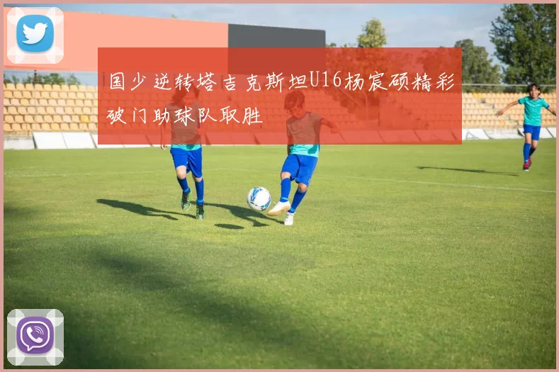 国少逆转塔吉克斯坦U16杨宸硕精彩破门助球队取胜