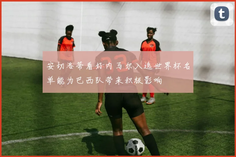 安切洛蒂看好内马尔入选世界杯名单能为巴西队带来积极影响