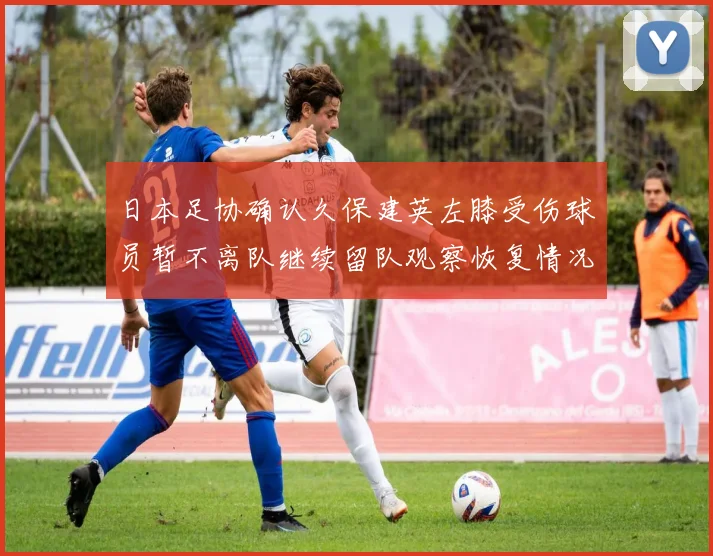 日本足协确认久保建英左膝受伤球员暂不离队继续留队观察恢复情况