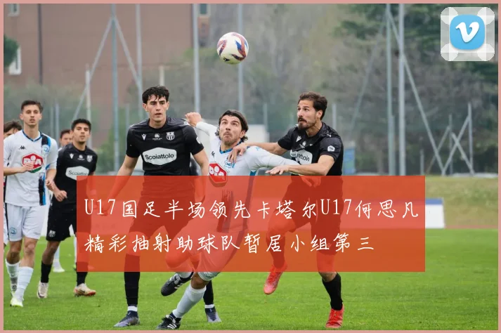 U17国足半场领先卡塔尔U17何思凡精彩抽射助球队暂居小组第三