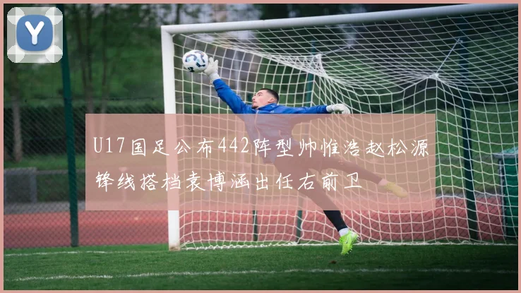 U17国足公布442阵型帅惟浩赵松源锋线搭档袁博涵出任右前卫