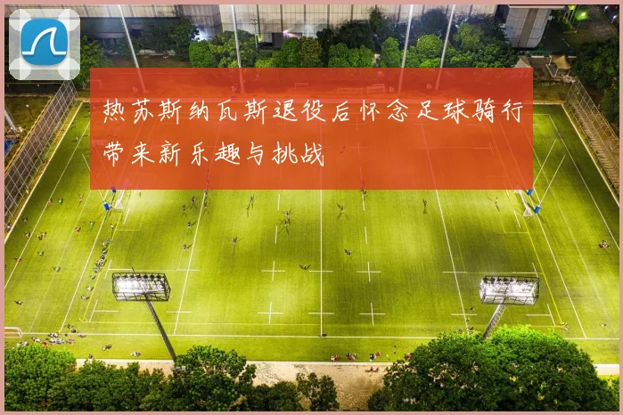 热苏斯纳瓦斯退役后怀念足球骑行带来新乐趣与挑战