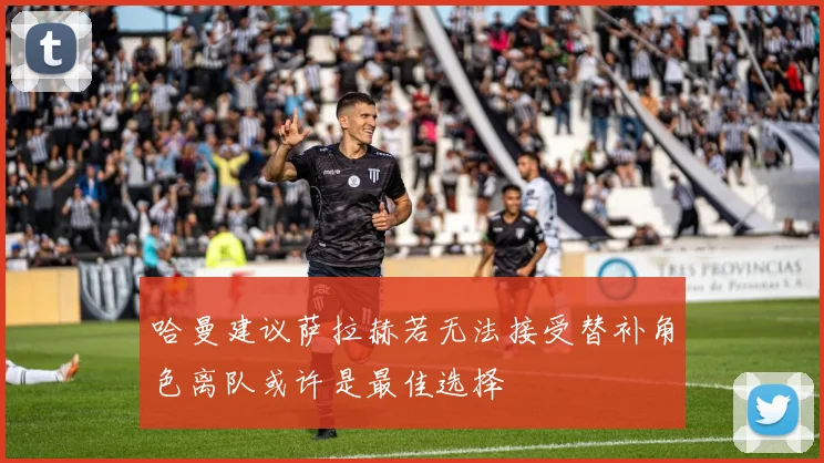 哈曼建议萨拉赫若无法接受替补角色离队或许是最佳选择