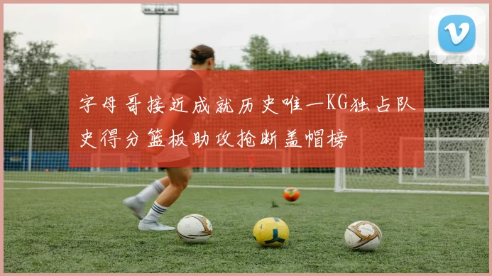 字母哥接近成就历史唯一KG独占队史得分篮板助攻抢断盖帽榜