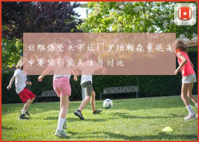 刘维伟坚决不让17岁杨瀚森重返高中赛场引发关注与讨论