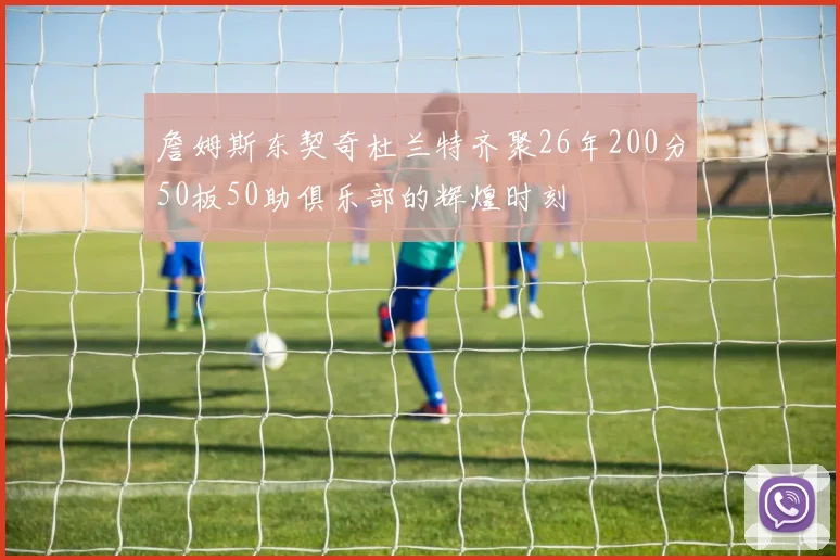 詹姆斯东契奇杜兰特齐聚26年200分50板50助俱乐部的辉煌时刻