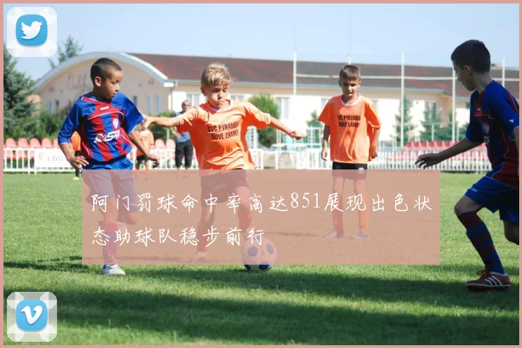 阿门罚球命中率高达851展现出色状态助球队稳步前行